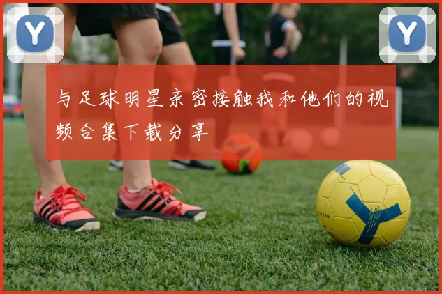 与足球明星亲密接触我和他们的视频合集下载分享