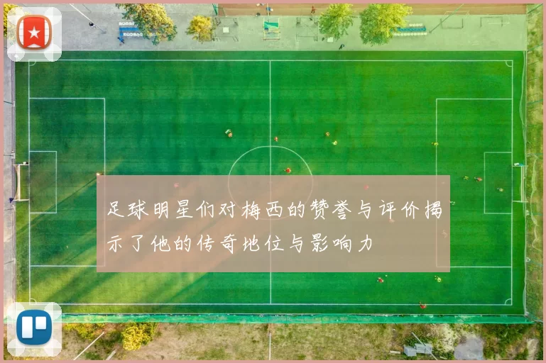足球明星们对梅西的赞誉与评价揭示了他的传奇地位与影响力