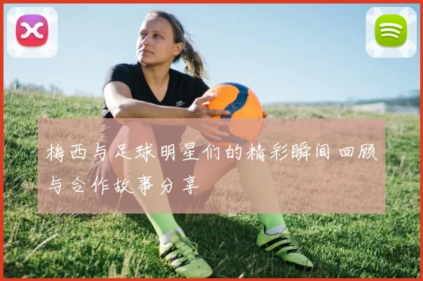 梅西与足球明星们的精彩瞬间回顾与合作故事分享