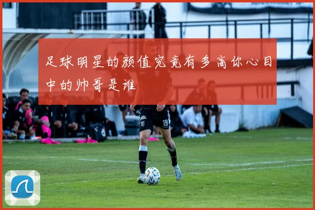 足球明星的颜值究竟有多高你心目中的帅哥是谁