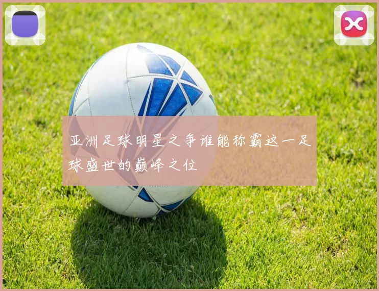 亚洲足球明星之争谁能称霸这一足球盛世的巅峰之位