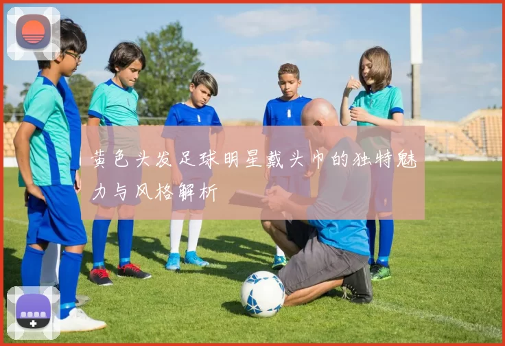 黄色头发足球明星戴头巾的独特魅力与风格解析