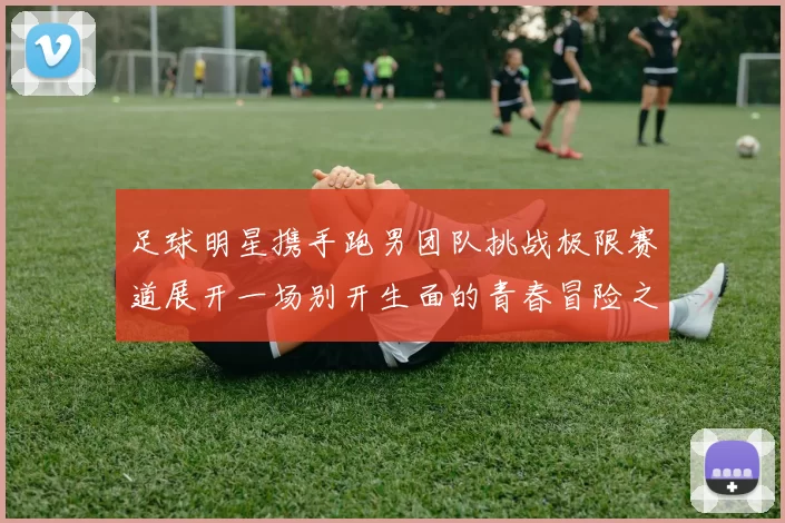 足球明星携手跑男团队挑战极限赛道展开一场别开生面的青春冒险之旅