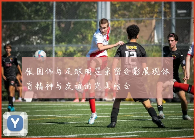 张国伟与足球明星亲密合影展现体育精神与友谊的完美结合