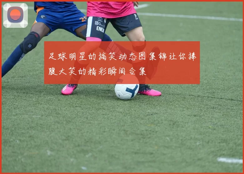 足球明星的搞笑动态图集锦让你捧腹大笑的精彩瞬间合集