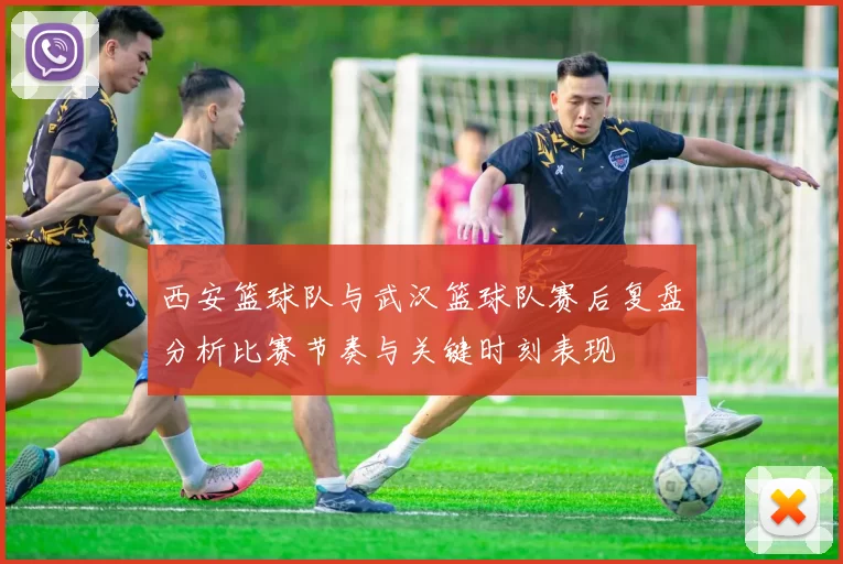 西安篮球队与武汉篮球队赛后复盘分析比赛节奏与关键时刻表现