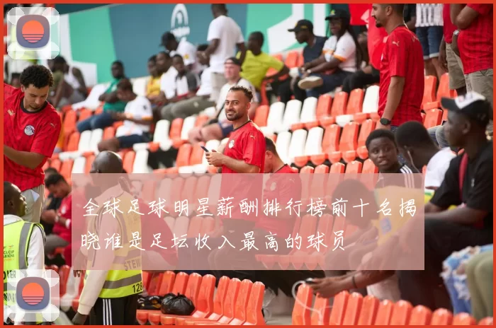 全球足球明星薪酬排行榜前十名揭晓谁是足坛收入最高的球员