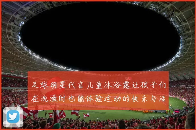 足球明星代言儿童沐浴露让孩子们在洗澡时也能体验运动的快乐与活力