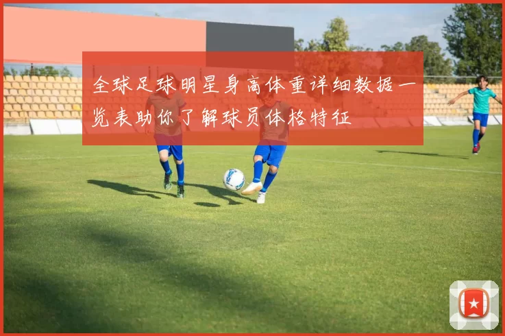 全球足球明星身高体重详细数据一览表助你了解球员体格特征