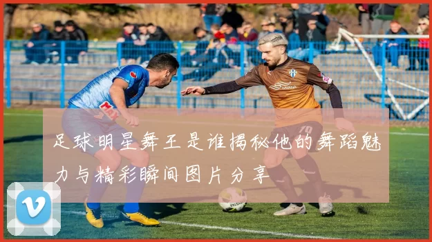 足球明星舞王是谁揭秘他的舞蹈魅力与精彩瞬间图片分享