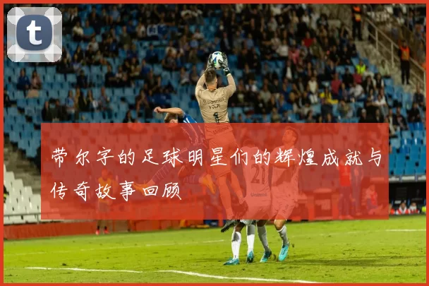 带尔字的足球明星们的辉煌成就与传奇故事回顾