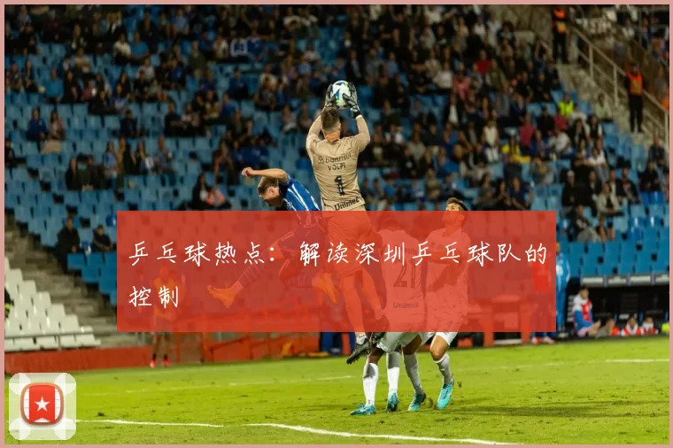 乒乓球热点：解读深圳乒乓球队的控制