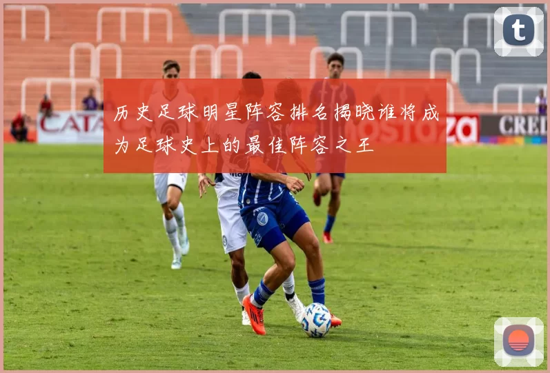 历史足球明星阵容排名揭晓谁将成为足球史上的最佳阵容之王
